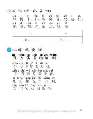 71
10. 写一写（看一看、分一分）
tí shí shí shí shí tí
师、提、十、 石、踢、实、 食、 史、题、始、
shì shì shì shì shì shì
事、 试、 视、体、是、 适、 室、 梯
？ ？
是、. . . . . . 提、. . . . . .
11. 听一听、读一读
huí xiāng ǒu shū hè zhī zhāng
回 乡 偶 书 (贺 知 章)
lí dà
少 小 离 家 老 大 回,
wú
乡 音 无 改 鬓 毛 衰。
bù shí
儿 童 相 见 不 相 识,
kè hé chù lái
笑 问 客 从 何 处 来。
Правообладатель "Адукацыя і выхаванне"
 