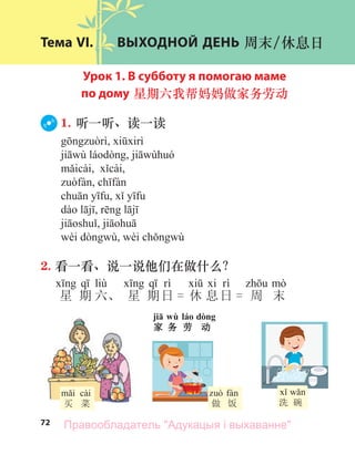 72
Тема VI. ВЫХОДНОЙ ДЕНЬ 周末/休息日
Урок 1. В субботу я помогаю маме
по дому 星期六我帮妈妈做家务劳动
1. 听一听、读一读
2. 看一看、说一说他们在做什么？
liù
星 期 六、 星 期日 = 休 息日 = 周 末
cài
买 菜 做 饭 洗 碗
jiā wù láo dòng
家 务 劳 动
Правообладатель "Адукацыя і выхаванне"
 