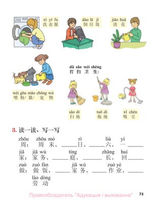 73
dǎ sǎo wèi shēng
打 扫 卫 生:
洗 衣 服
wèi wù
喂 狗/ 猫/ 宠 物
dì
扫 地
dì
拖 地 吸 尘
倒 垃 圾 浇 花
3. 读一读、写一写
liù yì
周： 周 末、 日、 六、 一
wù
家： 家 务、 庭、 长、 回
wù yè
做： 做 饭、 家 务、 作 业、
劳 动
倒 垃 圾
Правообладатель "Адукацыя і выхаванне"
 