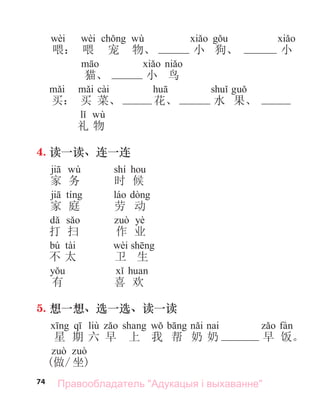 74
wèi wèi wù
喂： 喂 宠 物、 小 狗、 小
猫、 小 鸟
cài
买： 买 菜、 花、 水 果、
wù
礼 物
4. 读一读、连一连
wù shí
家 务 时 候
家 庭 劳 动
yè
打 扫 作 业
bú tài wèi
不 太 卫 生
有 喜 欢
5. 想一想、选一选、读一读
liù а
星 期 六 早 上 我 帮 奶 奶 早 饭。
(做/ 坐)
Правообладатель "Адукацыя і выхаванне"
 