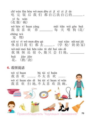 75
de
吃 完 饭 后 我 们 都 自己 洗 自己 的 。
(衣 服/ 碗)
wèi
我 很 喜 欢 养 , 每 天 喂 狗 (花/
wù
宠 物)
qù
休 息 日 我 们 都 去 。 (学 校/ 奶 奶 家)
hái dì
我 妹 妹 还 很 小, 她 只 会 扫 地、
花。 (教/ 浇)
6. 看图说话
bú tài
我 喜 欢 . . . . . ., 不 太 喜 欢 . . . . . .
dì bú tài
我 喜 欢 扫 地,不 太 喜 欢 洗 碗。
75
Правообладатель "Адукацыя і выхаванне"
 