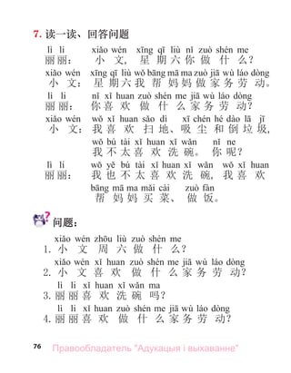 76
7. 读一读、回答问题
lì li liù
丽 丽： 小 文, 星 期 六 你 做 什 么？
liù wù
小 文： 星 期 六 我 帮 妈 妈 做 家 务 劳 动。
lì li wù
丽 丽： 你 喜 欢 做 什 么 家 务 劳 动？
dì hé
小 文： 我 喜 欢 扫 地、吸 尘 和 倒 垃 圾,
bú tài
我 不 太 喜 欢 洗 碗。 你 呢？
lì li bú tài
丽 丽： 我 也 不 太 喜 欢 洗 碗, 我 喜 欢
cài
帮 妈 妈 买 菜、 做 饭。
问题：
liù
1. 小 文 周 六 做 什 么？
wù
2. 小 文 喜 欢 做 什 么 家 务 劳 动？
lì li
3.丽 丽 喜 欢 洗 碗 吗？
lì li wù
4.丽 丽 喜 欢 做 什 么 家 务 劳 动？
Правообладатель "Адукацыя і выхаванне"
 