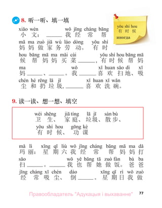 77
8. 听一听、填一填
小 文： 我 经 常 帮
wù shí
妈 妈 做 家 务 劳 动。 有 时
cài shí
候 帮 妈 妈 买 菜 , 有 时 候 帮 妈
dì
妈 、 。我 喜 欢 扫 地、 吸
hé
尘 和 扔 垃 圾, 喜 欢 洗 碗。
9. 读一读、想一想、填空
wèi bù
卫 生、 家 庭、 垃圾、 散 步、
shí kè
有 时 候、 功 课
lì liù
玛 丽： 星 期 六 我 经 常 帮 妈 妈 打
bà ba
扫 。 我 也 帮 她 做 饭。 爸 爸
经 常 吸 尘、 倒 。 星 期 日 我 做
shí
有 时 候
иногда
Правообладатель "Адукацыя і выхаванне"
 