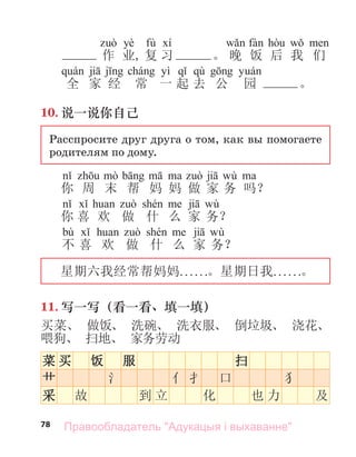 78
yè fù
作 业, 复 习 。 晚 饭 后 我 们
yì qù
全 家 经 常 一 起 去 公 园 。
10. 说一说你自己
Расспросите друг друга о том, как вы помогаете
родителям по дому.
wù
你 周 末 帮 妈 妈 做 家 务 吗？
wù
你 喜 欢 做 什 么 家 务？
bù wù
不 喜 欢 做 什 么 家 务？
星期六我经常帮妈妈. . . . . .。星期日我. . . . . .。
11. 写一写（看一看、填一填）
买菜、 做饭、 洗碗、 洗衣服、 倒垃圾、 浇花、
喂狗、 扫地、 家务劳动
菜 买 饭 服 扫
艹 氵 亻 扌 口 犭
采 故 到 立 化 也 力 及
Правообладатель "Адукацыя і выхаванне"
 