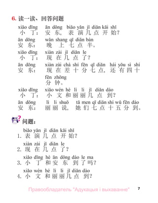 7
6. 读一读、回答问题
小 丁： 安 东, 表 演 几 点 开 始？
安 东： 晚 上 七 点 半。
le
小 丁： 现 在 几 点 了？
chà shí hái sì shí
安 东： 现 在 差 十 分 七 点, 还 有 四 十
分 钟。
hé lì li
小 丁： 小 文 和 丽 丽 几 点 到？
lì li shí
安 东： 丽 丽 说, 她 们 七 点 十 五 分 到。
问题：
1. 表 演 几 点 开 始？
le
2. 现 在 几 点 了？
hé le
3. 小 丁 和 安 东 到 了 吗？
hé lì li
4. 小 文 和 丽 丽 几 点 到？
Правообладатель "Адукацыя і выхаванне"
 