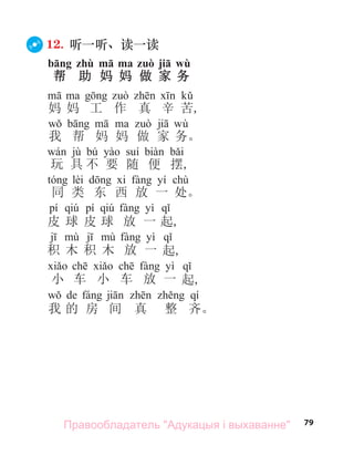 79
12. 听一听、读一读
bāng zhù mā ma zuò jiā wù
帮 助 妈 妈 做 家 务
妈 妈 工 作 真 辛 苦,
wù
我 帮 妈 妈 做 家 务。
jù bú
玩 具 不 要 随 便 摆,
lèi yí chù
同 类 东 西 放 一 处。
pí qiú pí qiú yì
皮 球 皮 球 放 一 起,
yì
积 木 积 木 放 一 起,
yì
小 车 小 车 放 一 起,
de qí
我 的 房 间 真 整 齐。
Правообладатель "Адукацыя і выхаванне"
 