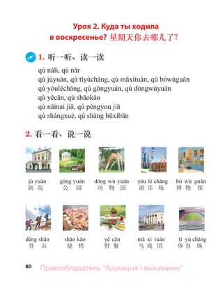 80
Урок 2. Куда ты ходила
в воскресенье? 星期天你去哪儿了？
1. 听一听、读一读
2. 看一看、说一说
jù
剧 院 公 园
wù
动 物 园
lè
游 乐 场
bó wù
博 物 馆
登 山 烧 烤 野 餐 马 戏 团
yù
体 育 场
Правообладатель "Адукацыя і выхаванне"
 