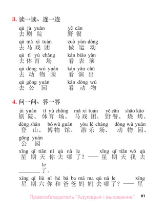 81
3. 读一读、连一连
qù jù
去 剧 院 野 餐
qù
去 马 戏 团 做 运 动
qù yù
去 体 育 场 看 表 演
qù wù
去 动 物 园 看 演 出
qù wù
去 公 园 看 动 物
4. 问一问、答一答
jù yù
剧 院、 体育 场、 马 戏 团、 野 餐、 烧 烤、
bó wù lè wù
登 山、 博物 馆、 游 乐 场、 动 物 园、
公 园
qù le qù
星 期 天 你 去 哪 了？ 星 期 天 我 去
le
了。
liù hé bà ba qù le
星 期 六 你 和 爸 爸 妈 妈 去 哪 了？ 星
Правообладатель "Адукацыя і выхаванне"
 