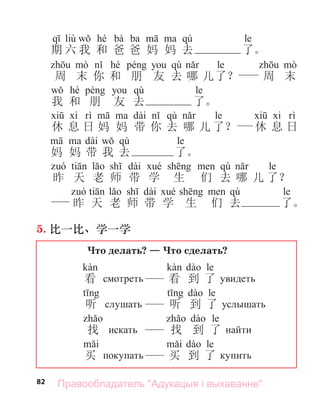 82
liù hé bà ba qù le
期 六 我 和 爸 爸 妈 妈 去 了。
hé qù le
周 末 你 和 朋 友 去 哪 儿了？ 周 末
hé qù le
我 和 朋 友 去 了。
dài qù le
休 息 日 妈 妈 带 你 去 哪 儿 了？ 休 息 日
dài qù le
妈 妈 带 我 去 了。
dài qù le
昨 天 老 师 带 学 生 们 去 哪 儿 了？
dài qù le
昨 天 老 师 带 学 生 们 去 了。
5. 比一比、学一学
Что делать? — Что сделать?
看 смотреть
le
看 到 了 увидеть
听 слу ать
le
听 到 了 услы ать
找 искать
le
找 到 了 найти
买 покупать
le
买 到 了 купить
Правообладатель "Адукацыя і выхаванне"
 