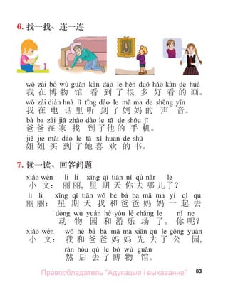 83
6. 找一找、连一连
bó wù le de
我 在 博 物 馆 看 到 了 很 多 好 看 的 画。
le de
我 在 电 话 里 听 到 了 妈 妈 的 声 音。
bà ba le de
爸 爸 在 家 找 到 了他 的 手 机。
jie le de
姐 姐 买 到 了 她 喜 欢 的 书。
7. 读一读、回答问题
lì li qù le
小 文： 丽 丽, 星 期 天 你 去 哪 儿了？
lì li hé bà ba yì qù
丽 丽： 星 期 天 我 和 爸 爸 妈 妈 一 起 去
wù hé lè le
动 物 园 和 游 乐 场 了。 你 呢？
hé bà ba qù le
小 文： 我 和 爸 爸 妈 妈 先 去 了 公 园,
qù le bó wù
然 后 去 了 博 物 馆。
Правообладатель "Адукацыя і выхаванне"
 