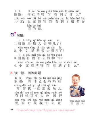 84
lì li bó wù le
丽 丽： 你 在 博 物 馆 看 到 了 什 么？
bó wù le
小 文： 我 在 博 物 馆 看 到 了 很 多 好
de
看 的 画。
问题：
lì li qù le
1.丽 丽 星 期 天 去 哪 儿了？
qù le
2. 小 文 星 期 天 去 哪 儿了？
lì li qù bó wù
3.丽 丽 有 没 有 去 博 物 馆？
bó wù le
4. 小 文 在 博 物 馆 看 到 了 什 么？
8. 读一读、回答问题
lì li bà ba
丽 丽： 周 末 爸 爸 妈 妈 经
dài yì qù
常 带 我 一 起 出 去 玩 儿。
shí qù
有 时 候 我 们 去 公 园 野
shí qù
餐, 有 时 候 我 们 去 登 照 照 片
Правообладатель "Адукацыя і выхаванне"
 