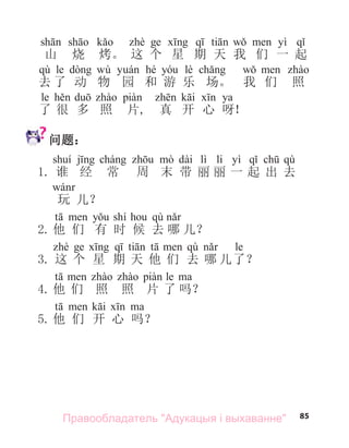 85
yì
山 烧 烤。 这 个 星 期 天 我 们 一 起
qù le wù hé lè
去 了 动 物 园 和 游 乐 场。 我 们 照
le ya
了 很 多 照 片, 真 开 心 呀！
问题：
dài lì li yì qù
1. 谁 经 常 周 末 带 丽 丽 一 起 出 去
玩 儿？
shí qù
2. 他 们 有 时 候 去 哪 儿？
qù le
3. 这 个 星 期 天 他 们 去 哪 儿了？
le
4. 他 们 照 照 片 了 吗？
5. 他 们 开 心 吗？
Правообладатель "Адукацыя і выхаванне"
 