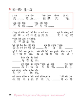 86
9. 读一读、选一选
yì
先 . . . . . ., 然 后 . . . . . .、 很 多、 真、 一 起、
shí shí
有 时 候 . . . . . ., 有 时 候 . . . . . .
hé bà ba qù le wù
星 期 天 我 和 爸 爸 妈 妈 去 了 动 物
hé lè
园 和 游 乐 场。
hé bà ba qù le
我 和 爸 爸 妈 妈 去 了 公 园,
qù le bó wù bó wù le
去 了 博 物 馆。 我 在 博 物 馆 看 到 了
de
好 看 的 画。
qù
我 们 去 公 园 野 餐, 我 们
qù
去 登 山 烧 烤。
le ya
我 们 照 了 很 多 照 片, 开 心 呀!
Правообладатель "Адукацыя і выхаванне"
 