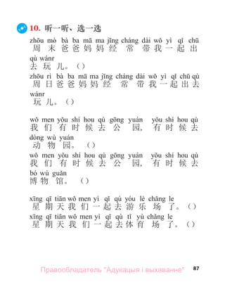 87
10. 听一听、选一选
bà ba с dài yì
周 末 爸 爸 妈 妈 经 常 带 我 一 起 出
qù
去 玩 儿。（）
bà ba с dài yì qù
周 日 爸 爸 妈 妈 经 常 带 我 一 起 出 去
玩 儿。（）
shí qù shí qù
我 们 有 时 候 去 公 园, 有 时 候 去
wù
动 物 园。 （）
shí qù shí qù
我 们 有 时 候 去 公 园, 有 时 候 去
bó wù
博 物 馆。 （）
yì qù lè le
星 期 天 我 们 一 起 去 游 乐 场 了。（）
yì qù yù le
星 期 天 我 们 一 起 去 体 育 场 了。（）
Правообладатель "Адукацыя і выхаванне"
 