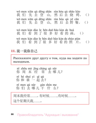 88
qù qù
我 们 先 去 登 山, 然 后 去 烧 烤。 （）
qù qù
我 们 先 去 登 山, 然 后 去 野 餐。 （）
le de
我 们 看 到 了 很 多 好 看 的 画。 （）
le de
我 们 看 到 了 很 多 好 看 的 照 片。 （）
11. 说一说你自己
Расскажите друг другу о том, куда вы ходите по
выходным.
qù
你 周 末 经 常 去 哪 儿？
hé yì qù
你 和 谁 一 起 去？
qù
你 们 去 哪 儿 干 什 么？
周末我经常. . . . . .。
有时候. . . . . .,有时候. . . . . .。
这个星期天我. . . . . .。
Правообладатель "Адукацыя і выхаванне"
 