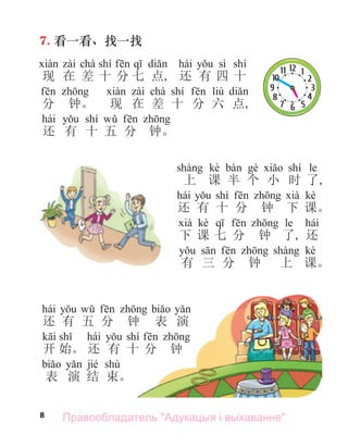 8
7. 看一看、找一找
chà shí hái sì shí
现 在 差 十 分 七 点, 还 有 四 十
chà shí liù
分 钟。 现 在 差 十 分 六 点,
hái shí
还 有 十 五 分 钟。
kè shí le
上 课 半 个 小 时 了,
hái shí kè
还 有 十 分 钟 下 课。
kè le hái
下 课 七 分 钟 了, 还
kè
有 三 分 钟 上 课。
hái
还 有 五 分 钟 表 演
hái shí
开 始。 还 有 十 分 钟
jié shù
表 演 结 束。
Правообладатель "Адукацыя і выхаванне"
 