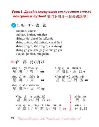 90
Урок 3. Давай в следующее воскресенье вместе
поиграем в футбол! 咱们下周日一起去踢球吧！
1. 听一听、读一读
2. 看一看、复习复习
星 期 一/ 周 一 пн
星 期 二/ 周 二 вт
星 期 三/ 周 三 ср
sì sì
星 期 四/ 周 四 чт
星 期 五/ 周 五 пт
liù liù
星 期 六/ 周 六 сб
星 期 日/ 星 期 天/ 周 日 вс
周 末
休 息 日
Правообладатель "Адукацыя і выхаванне"
 
