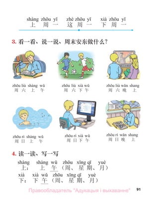 91
3. 看一看、说一说、周末安东做什么？
4. 读一读、写一写
上： 上 午 （周、 星 期、 月）
下： 下 午 （周、 星 期、 月）
liù
周 六 上 午
liù
周 六 下 午
liù
周 六 晚 上
周 日 上 午 周 日 下 午 周 日 晚 上
上 周 一 这 周 一 下 周 一
Правообладатель "Адукацыя і выхаванне"
 
