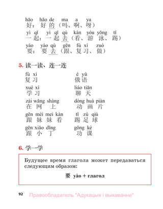 92
de a ya
好： 好 的 （吗、啊、呀）
yì yì qù
一 起：一 起 去（看、 游 泳、 踢）
qù fù
要： 要 去 （跟、复 习、 做）
5. 读一读、连一连
fù é
复 习 俄 语
学 习 聊 天
在 网 上 动 画 片
qiú
跟 妹 妹 看 踢 足 球
kè
跟 小 丁 功 课
6. 学一学
Будущее время глагола может передаваться
следующим образом:
要 yào + глагол
Правообладатель "Адукацыя і выхаванне"
 