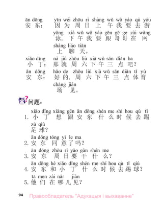 94
wéi qù
安 东： 因 为 周 日 上 午 我 要 去 游
泳, 下 午 我 要 跟 哥 哥 在 网
上 聊 天。
jiù liù ba
小 丁： 那 就 周 六 下 午 三 点 吧？
de liù yù
安 东： 好 的, 周 六 下 午 三 点 体 育
场 见。
问题：
shí qù
1. 小 丁 想 跟 安 东 什 么 时 候 去 踢
qiú
足 球？
yì le
2.安 东 同 意 了 吗？
3.安 东 周 日 要 干 什 么？
hé shí qù qiú
4.安 东 和 小 丁 什 么 时 候 去 踢 球？
5.他 们 在 哪 儿 见？
Правообладатель "Адукацыя і выхаванне"
 