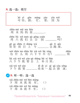 95
8. 选一选、填空
wéi
可 以、 跟、 忙、 要、 因 为
周 末 妈 妈 很 。
liù qù
周 六 我 们 去 公 园 吗？
qù qiú
哥 哥 周 日 上 午 去 踢 球。
wéi liù bù
为 什 么 周 六 下 午 不 行？ 周
liù qù
六 下 午 我 要 去 上 补 习 班。
dì di yì qù
下 午 我 要 弟 弟 一 起 去 游 泳。
9. 听一听、选一选
下 周 末 我 很 忙。 （）
bù
下 周 末 我 不 忙。 （）
Правообладатель "Адукацыя і выхаванне"
 