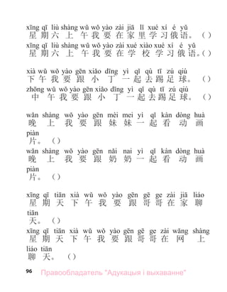 96
liù é
星 期 六 上 午 我 要 在 家 里 学 习 俄 语。 （）
liù é
星 期 六 上 午 我 要 在 学 校 学 习 俄 语。
yì qù qiú
下 午 我 要 跟 小 丁 一 起 去 踢 足 球。 （）
yì qù qiú
中 午 我 要 跟 小 丁 一 起 去 踢 足 球。 （）
yì
晚 上 我 要 跟 妹 妹 一 起 看 动 画
片。 （）
yì
晚 上 我 要 跟 奶 奶 一 起 看 动 画
片。 （）
星 期 天 下 午 我 要 跟 哥 哥 在 家 聊
天。 （）
星 期 天 下 午 我 要 跟 哥 哥 在 网 上
聊 天。 （）
（）
Правообладатель "Адукацыя і выхаванне"
 