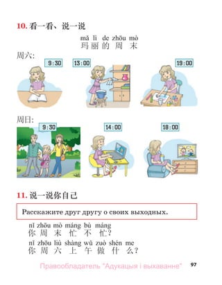 97
10. 看一看、说一说
lì de
玛 丽 的 周 末
11. 说一说你自己
Расскажите друг другу о своих выходных.
bù
你 周 末 忙 不 忙？
liù
你 周 六 上 午 做 什 么？
周六:
周日:
9 : 30 13 : 00 19 : 00
18 : 00
14 : 00
9 : 30
Правообладатель "Адукацыя і выхаванне"
 