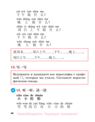 98
下 午 做 什 么？
晚 上 做 什 么？
周 日 上 午 做 什 么？
下 午 做 什 么？
а
晚 上 做 什 么？
我周末. . . . . .。
周六上午. . . . . .,
下午. . . . . .,晚上. . . . . .。
周日上午. . . . . .,
下午. . . . . .,晚上. . . . . .。
12. 写一写
Вспомните и напишите все иероглифы с графе-
мой 冂, которые вы учили. Составьте иерогли-
фическое гнездо.
13. 听一听、读一读
xiǎo xiаo de chuán
小 小 的 船
а de а de
弯 弯 的 月 亮 小 小 的 船
Правообладатель "Адукацыя і выхаванне"
 
