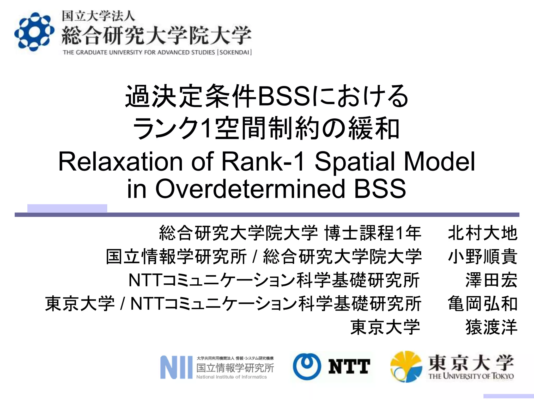 過決定条件BSSにおける
ランク1空間制約の緩和
総合研究大学院大学 博士課程1年 北村大地
国立情報学研究所 / 総合研究大学院大学 小野順貴
NTTコミュニケーション科学基礎研究所 澤田宏
東京大学 / NTTコミュニケーション科学基礎研究所 亀岡弘和
東京大学 猿渡洋
Relaxation of Rank-1 Spatial Model
in Overdetermined BSS
 