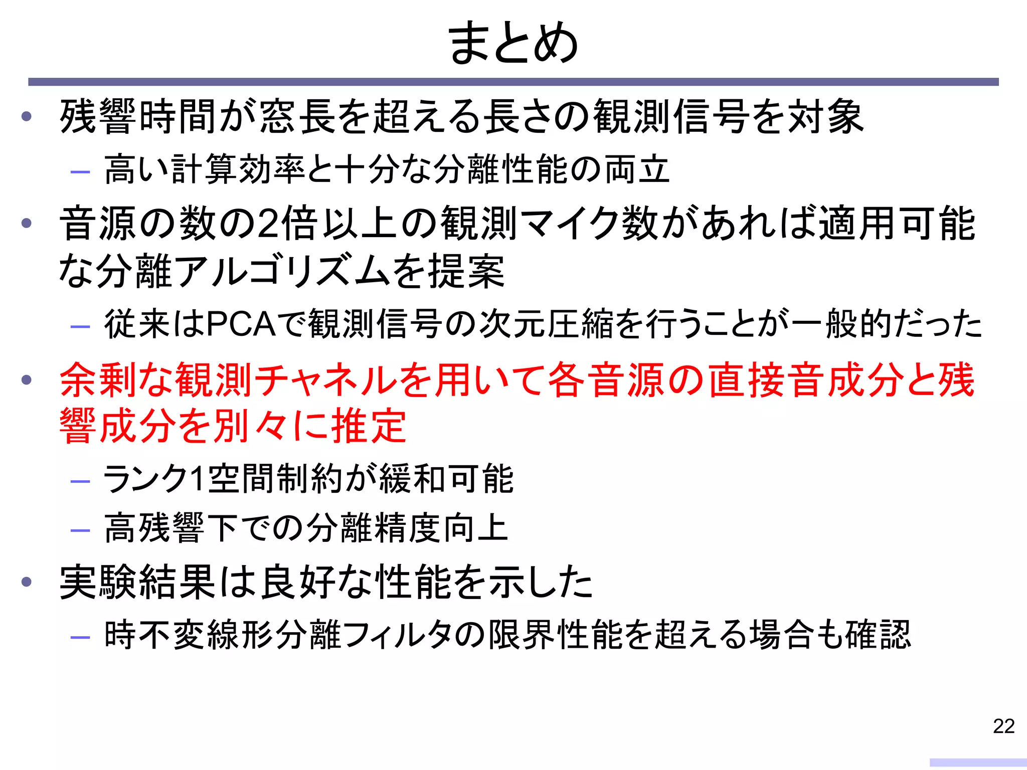 まとめ
• 残響時間が窓長を超える長さの観測信号を対象
– 高い計算効率と十分な分離性能の両立
• 音源の数の2倍以上の観測マイク数があれば適用可能
な分離アルゴリズムを提案
– 従来はPCAで観測信号の次元圧縮を行うことが一般的だった
• 余剰な観測チャネルを用いて各音源の直接音成分と残
響成分を別々に推定
– ランク1空間制約が緩和可能
– 高残響下での分離精度向上
• 実験結果は良好な性能を示した
– 時不変線形分離フィルタの限界性能を超える場合も確認
22
 