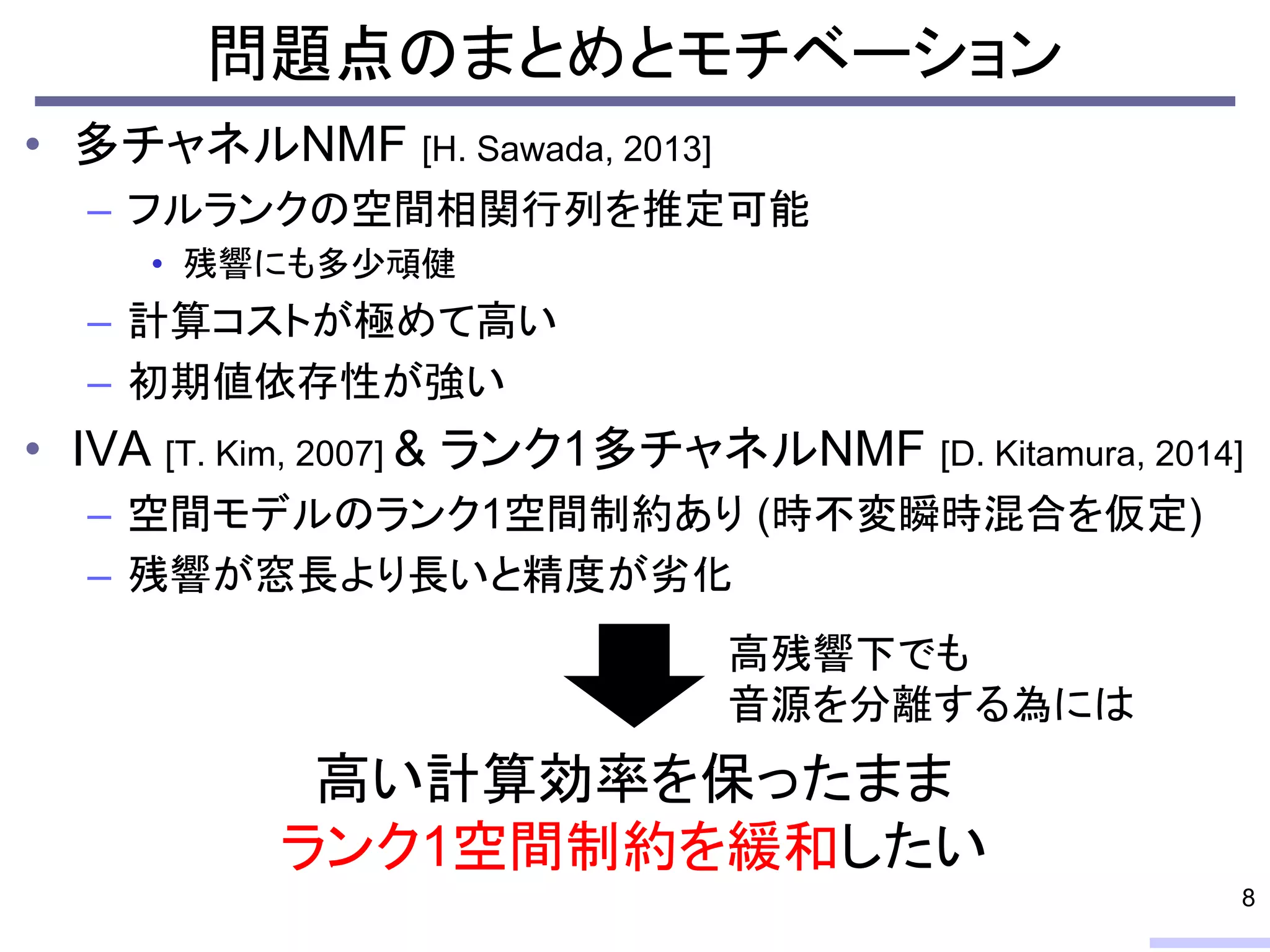 問題点のまとめとモチベーション
• 多チャネルNMF [H. Sawada, 2013]
– フルランクの空間相関行列を推定可能
• 残響にも多少頑健
– 計算コストが極めて高い
– 初期値依存性が強い
• IVA [T. Kim, 2007] & ランク1多チャネルNMF [D. Kitamura, 2014]
– 空間モデルのランク1空間制約あり (時不変瞬時混合を仮定)
– 残響が窓長より長いと精度が劣化
8
高い計算効率を保ったまま
ランク1空間制約を緩和したい
高残響下でも
音源を分離する為には
 