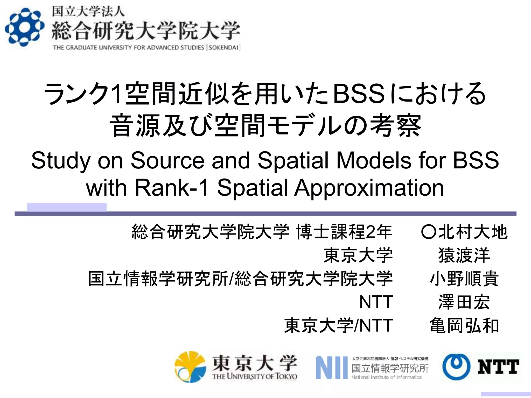 ランク1空間近似を用いたBSSにおける
音源及び空間モデルの考察
総合研究大学院大学 博士課程2年
東京大学
国立情報学研究所/総合研究大学院大学
NTT
東京大学/NTT
Study on Source and Spatial Models for BSS
with Rank-1 Spatial Approximation
○北村大地
猿渡洋
小野順貴
澤田宏
亀岡弘和
 