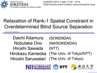 Daichi Kitamura
Nobutaka Ono
Hiroshi Sawada
Hirokazu Kameoka
Hiroshi Saruwatari
Relaxation of Rank-1 Spatial Constraint in
Overdetermined Blind Source Separation
(SOKENDAI)
(NII/SOKENDAI)
(NTT)
(The Univ. of Tokyo/NTT)
(The Univ. of Tokyo)
EUSIPCO 2015, 2 Sept.,14:30 - 16:10,
SS30 Acoustic scene analysis using microphone array
 