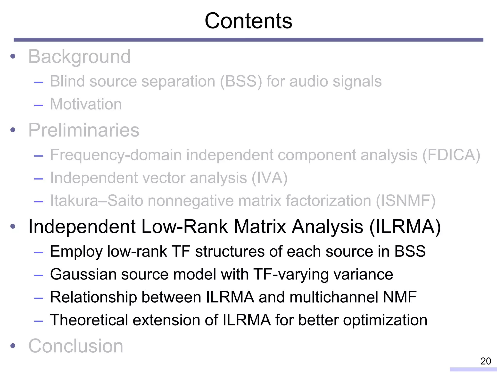Contents
• Background
– Blind source separation (BSS) for audio signals
– Motivation
• Preliminaries
– Frequency-domain independent component analysis (FDICA)
– Independent vector analysis (IVA)
– Itakura–Saito nonnegative matrix factorization (ISNMF)
• Independent Low-Rank Matrix Analysis (ILRMA)
– Employ low-rank TF structures of each source in BSS
– Gaussian source model with TF-varying variance
– Relationship between ILRMA and multichannel NMF
– Theoretical extension of ILRMA for better optimization
• Conclusion
20
 