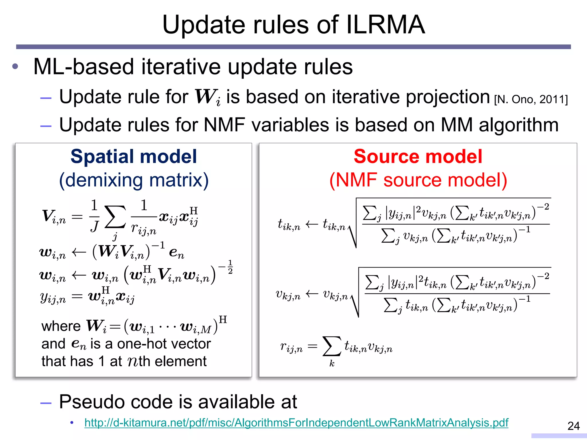 Update rules of ILRMA
• ML-based iterative update rules
– Update rule for is based on iterative projection [N. Ono, 2011]
– Update rules for NMF variables is based on MM algorithm
– Pseudo code is available at
• http://d-kitamura.net/pdf/misc/AlgorithmsForIndependentLowRankMatrixAnalysis.pdf 24
Spatial model
(demixing matrix)
Source model
(NMF source model)
where
and is a one-hot vector
that has 1 at th element
 