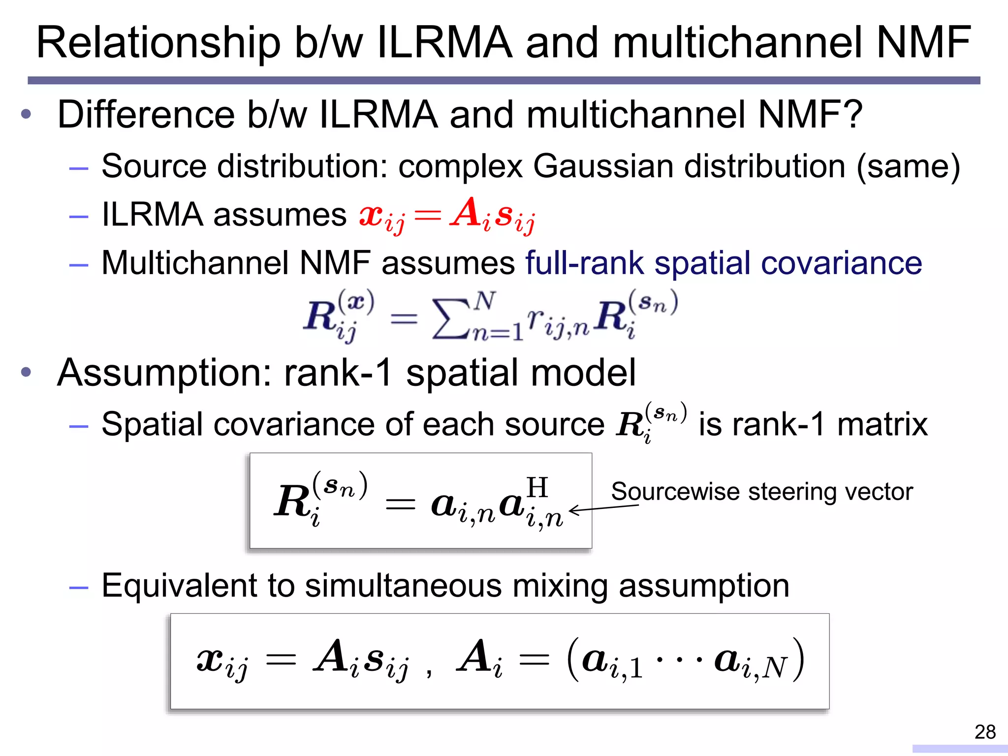 Relationship b/w ILRMA and multichannel NMF
• Difference b/w ILRMA and multichannel NMF?
– Source distribution: complex Gaussian distribution (same)
– ILRMA assumes
– Multichannel NMF assumes full-rank spatial covariance
• Assumption: rank-1 spatial model
– Spatial covariance of each source is rank-1 matrix
– Equivalent to simultaneous mixing assumption
28
Sourcewise steering vector
,
 