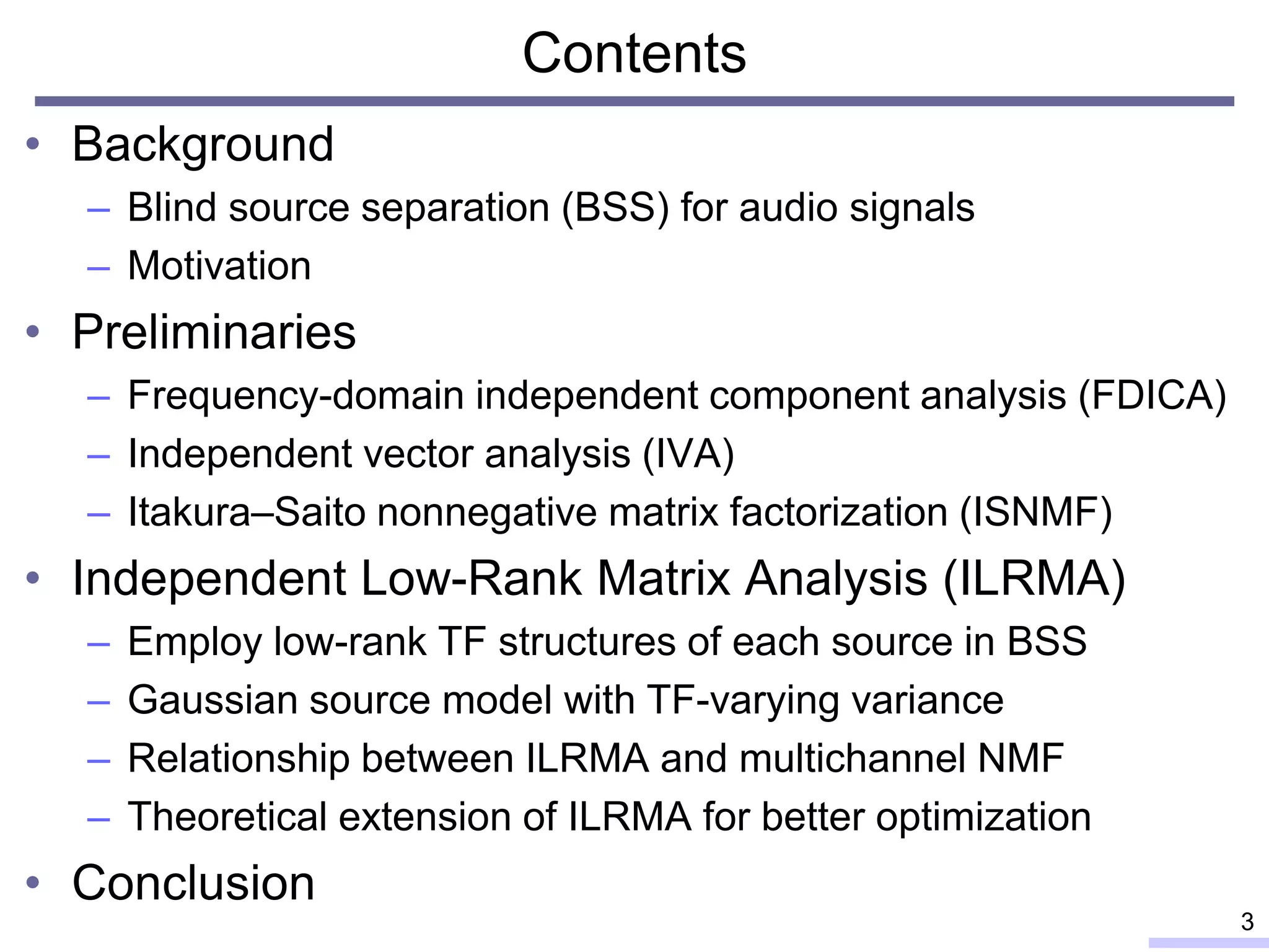 Contents
• Background
– Blind source separation (BSS) for audio signals
– Motivation
• Preliminaries
– Frequency-domain independent component analysis (FDICA)
– Independent vector analysis (IVA)
– Itakura–Saito nonnegative matrix factorization (ISNMF)
• Independent Low-Rank Matrix Analysis (ILRMA)
– Employ low-rank TF structures of each source in BSS
– Gaussian source model with TF-varying variance
– Relationship between ILRMA and multichannel NMF
– Theoretical extension of ILRMA for better optimization
• Conclusion
3
 
