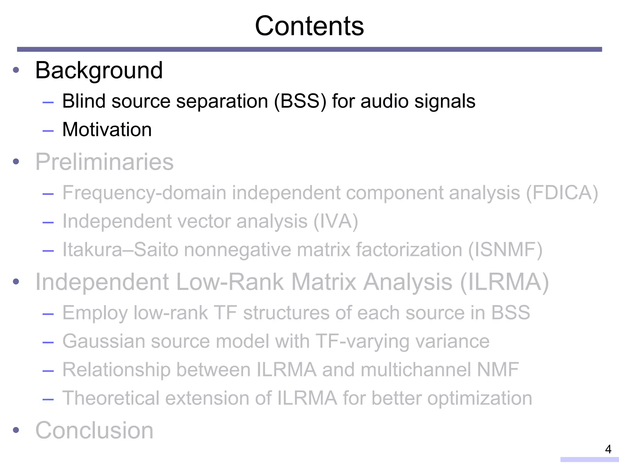 Contents
• Background
– Blind source separation (BSS) for audio signals
– Motivation
• Preliminaries
– Frequency-domain independent component analysis (FDICA)
– Independent vector analysis (IVA)
– Itakura–Saito nonnegative matrix factorization (ISNMF)
• Independent Low-Rank Matrix Analysis (ILRMA)
– Employ low-rank TF structures of each source in BSS
– Gaussian source model with TF-varying variance
– Relationship between ILRMA and multichannel NMF
– Theoretical extension of ILRMA for better optimization
• Conclusion
4
 