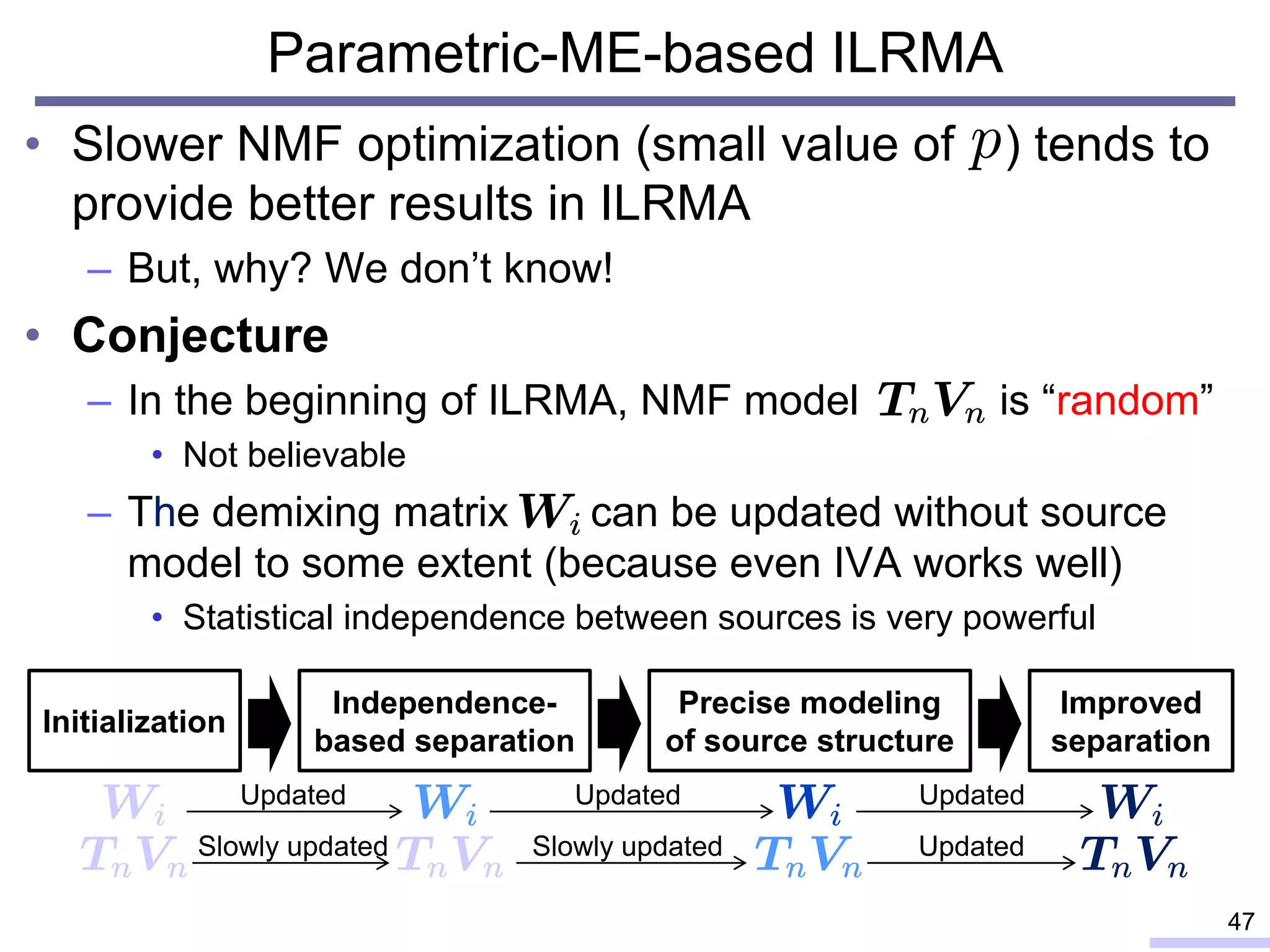 Parametric-ME-based ILRMA
• Slower NMF optimization (small value of ) tends to
provide better results in ILRMA
– But, why? We don’t know!
• Conjecture
– In the beginning of ILRMA, NMF model is “random”
• Not believable
– The demixing matrix can be updated without source
model to some extent (because even IVA works well)
• Statistical independence between sources is very powerful
47
Independence-
based separation
Initialization
Precise modeling
of source structure
Improved
separation
Updated Updated Updated
Slowly updated Slowly updated Updated
 