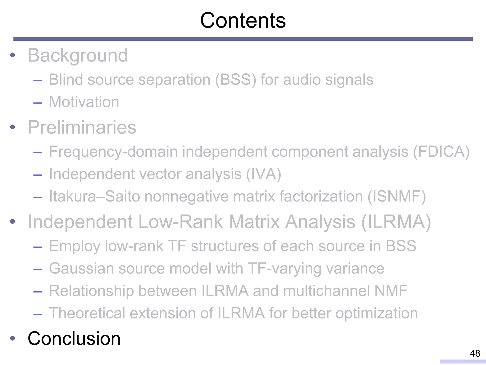 Contents
• Background
– Blind source separation (BSS) for audio signals
– Motivation
• Preliminaries
– Frequency-domain independent component analysis (FDICA)
– Independent vector analysis (IVA)
– Itakura–Saito nonnegative matrix factorization (ISNMF)
• Independent Low-Rank Matrix Analysis (ILRMA)
– Employ low-rank TF structures of each source in BSS
– Gaussian source model with TF-varying variance
– Relationship between ILRMA and multichannel NMF
– Theoretical extension of ILRMA for better optimization
• Conclusion
48
 