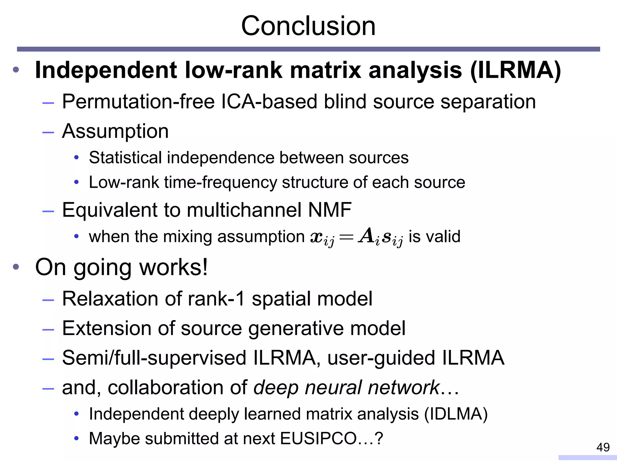 Conclusion
• Independent low-rank matrix analysis (ILRMA)
– Permutation-free ICA-based blind source separation
– Assumption
• Statistical independence between sources
• Low-rank time-frequency structure of each source
– Equivalent to multichannel NMF
• when the mixing assumption is valid
• On going works!
– Relaxation of rank-1 spatial model
– Extension of source generative model
– Semi/full-supervised ILRMA, user-guided ILRMA
– and, collaboration of deep neural network…
• Independent deeply learned matrix analysis (IDLMA)
• Maybe submitted at next EUSIPCO…? 49
 