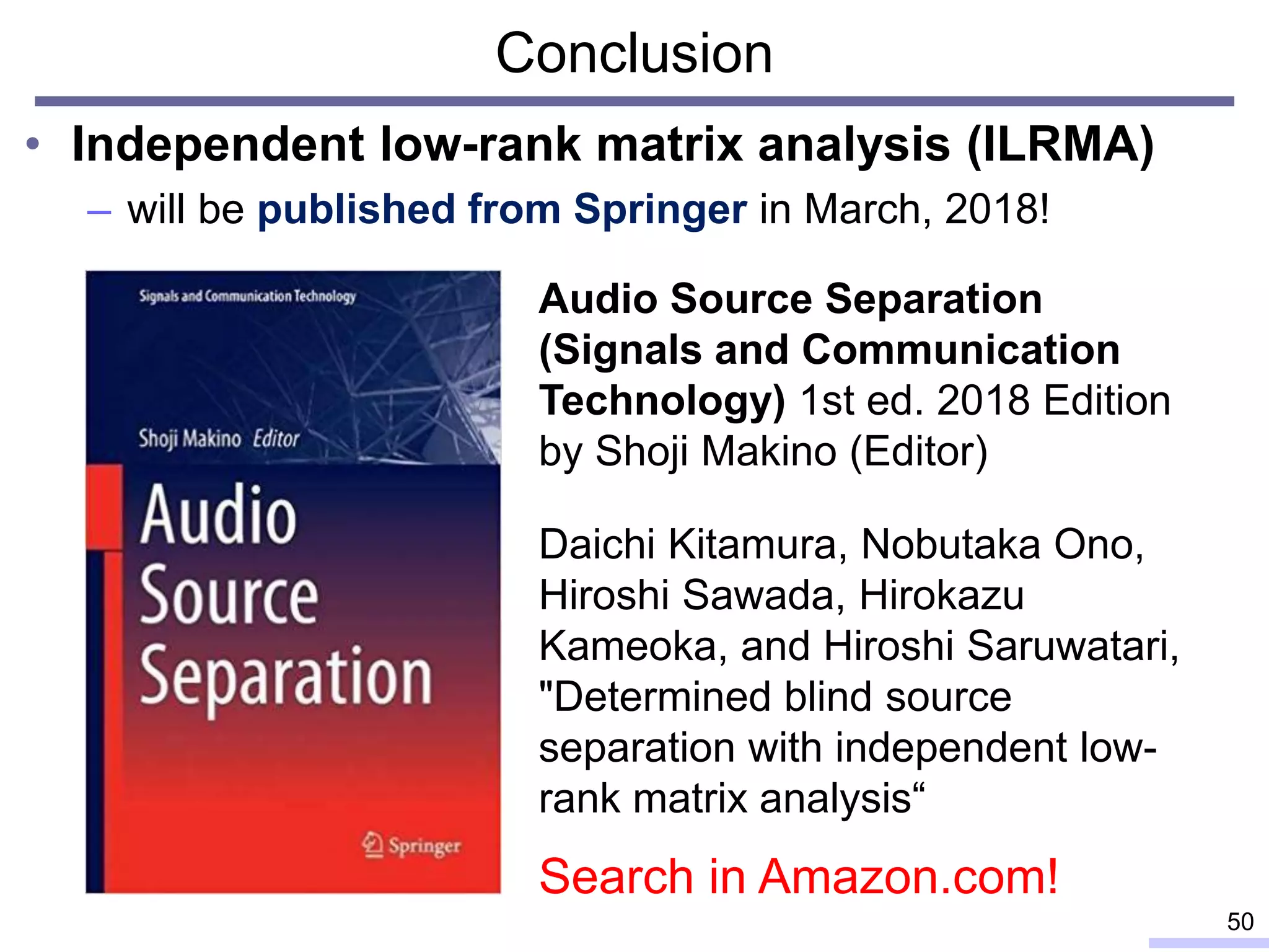 Conclusion
• Independent low-rank matrix analysis (ILRMA)
– will be published from Springer in March, 2018!
50
Audio Source Separation
(Signals and Communication
Technology) 1st ed. 2018 Edition
by Shoji Makino (Editor)
Daichi Kitamura, Nobutaka Ono,
Hiroshi Sawada, Hirokazu
Kameoka, and Hiroshi Saruwatari,
"Determined blind source
separation with independent low-
rank matrix analysis“
Search in Amazon.com!
 