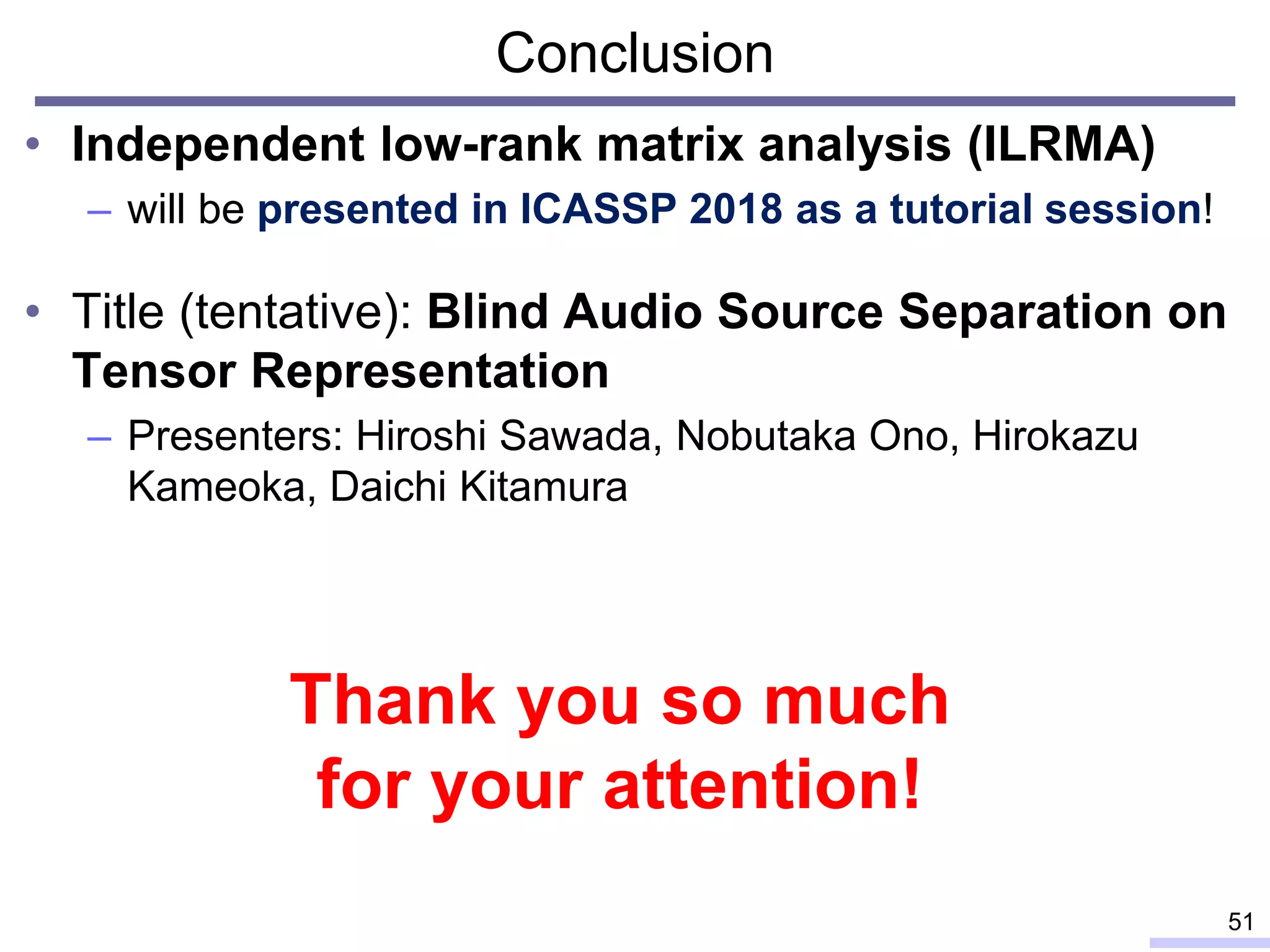 Conclusion
• Independent low-rank matrix analysis (ILRMA)
– will be presented in ICASSP 2018 as a tutorial session!
• Title (tentative): Blind Audio Source Separation on
Tensor Representation
– Presenters: Hiroshi Sawada, Nobutaka Ono, Hirokazu
Kameoka, Daichi Kitamura
51
Thank you so much
for your attention!
 