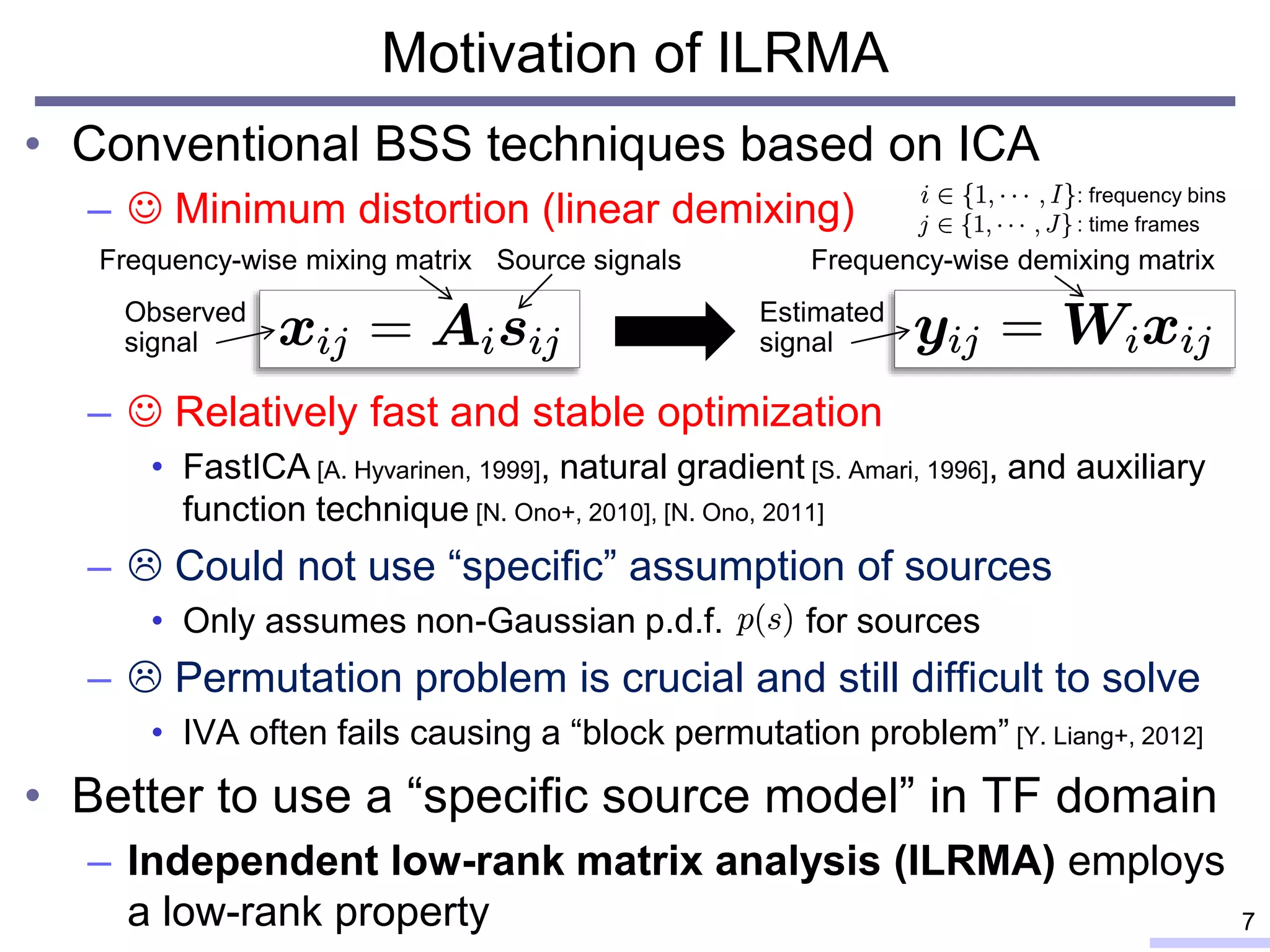 Motivation of ILRMA
• Conventional BSS techniques based on ICA
–  Minimum distortion (linear demixing)
–  Relatively fast and stable optimization
• FastICA [A. Hyvarinen, 1999], natural gradient [S. Amari, 1996], and auxiliary
function technique [N. Ono+, 2010], [N. Ono, 2011]
–  Could not use “specific” assumption of sources
• Only assumes non-Gaussian p.d.f. for sources
–  Permutation problem is crucial and still difficult to solve
• IVA often fails causing a “block permutation problem” [Y. Liang+, 2012]
• Better to use a “specific source model” in TF domain
– Independent low-rank matrix analysis (ILRMA) employs
a low-rank property 7
: frequency bins
Observed
signal
Source signalsFrequency-wise mixing matrix
: time frames
Estimated
signal
Frequency-wise demixing matrix
 