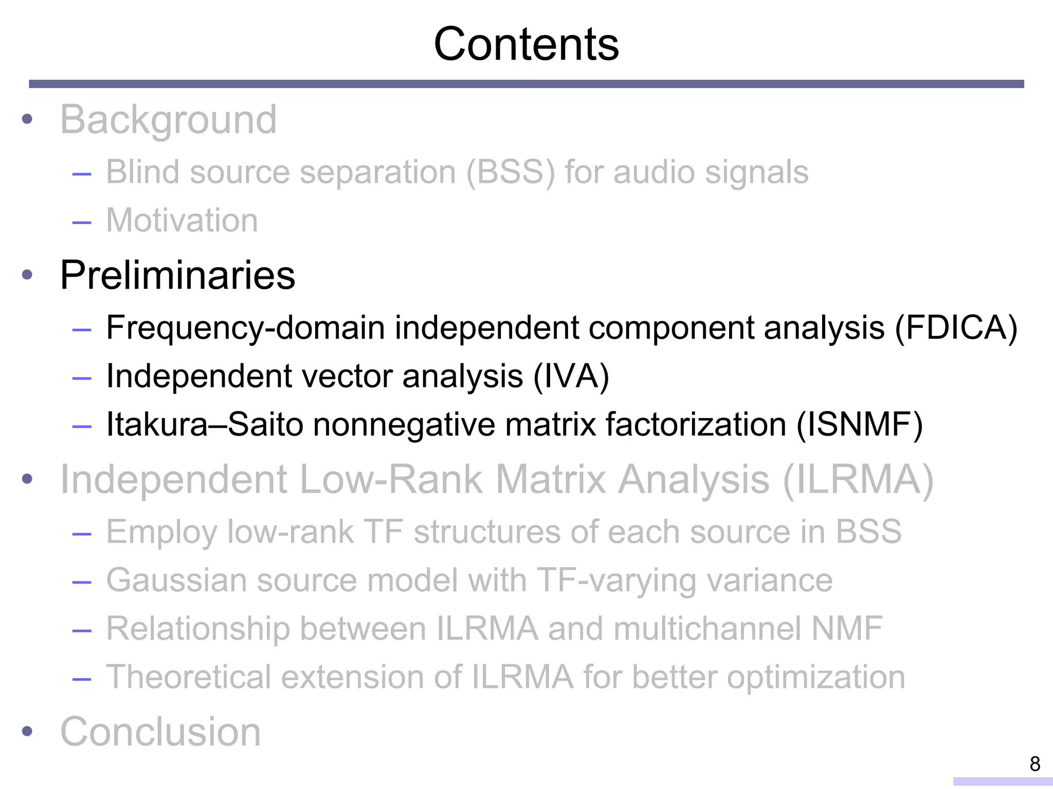 Contents
• Background
– Blind source separation (BSS) for audio signals
– Motivation
• Preliminaries
– Frequency-domain independent component analysis (FDICA)
– Independent vector analysis (IVA)
– Itakura–Saito nonnegative matrix factorization (ISNMF)
• Independent Low-Rank Matrix Analysis (ILRMA)
– Employ low-rank TF structures of each source in BSS
– Gaussian source model with TF-varying variance
– Relationship between ILRMA and multichannel NMF
– Theoretical extension of ILRMA for better optimization
• Conclusion
8
 
