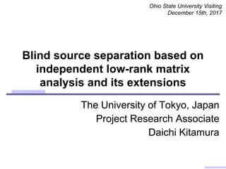 Blind source separation based on
independent low-rank matrix
analysis and its extensions
Ohio State University Visiting
December 15th, 2017
The University of Tokyo, Japan
Project Research Associate
Daichi Kitamura
 