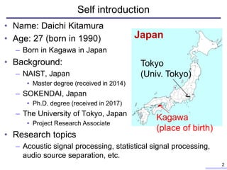 • Name: Daichi Kitamura
• Age: 27 (born in 1990)
– Born in Kagawa in Japan
• Background:
– NAIST, Japan
• Master degree (received in 2014)
– SOKENDAI, Japan
• Ph.D. degree (received in 2017)
– The University of Tokyo, Japan
• Project Research Associate
• Research topics
– Acoustic signal processing, statistical signal processing,
audio source separation, etc.
Self introduction
2
Japan
Kagawa
(place of birth)
Tokyo
(Univ. Tokyo)
 