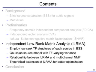Contents
• Background
– Blind source separation (BSS) for audio signals
– Motivation
• Preliminaries
– Frequency-domain independent component analysis (FDICA)
– Independent vector analysis (IVA)
– Itakura–Saito nonnegative matrix factorization (ISNMF)
• Independent Low-Rank Matrix Analysis (ILRMA)
– Employ low-rank TF structures of each source in BSS
– Gaussian source model with TF-varying variance
– Relationship between ILRMA and multichannel NMF
– Theoretical extension of ILRMA for better optimization
• Conclusion
20
 