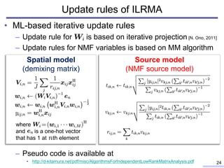 Update rules of ILRMA
• ML-based iterative update rules
– Update rule for is based on iterative projection [N. Ono, 2011]
– Update rules for NMF variables is based on MM algorithm
– Pseudo code is available at
• http://d-kitamura.net/pdf/misc/AlgorithmsForIndependentLowRankMatrixAnalysis.pdf 24
Spatial model
(demixing matrix)
Source model
(NMF source model)
where
and is a one-hot vector
that has 1 at th element
 