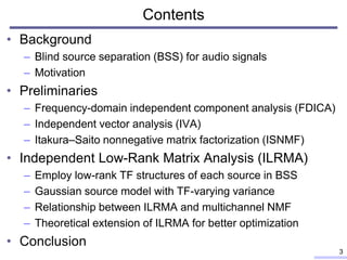 Contents
• Background
– Blind source separation (BSS) for audio signals
– Motivation
• Preliminaries
– Frequency-domain independent component analysis (FDICA)
– Independent vector analysis (IVA)
– Itakura–Saito nonnegative matrix factorization (ISNMF)
• Independent Low-Rank Matrix Analysis (ILRMA)
– Employ low-rank TF structures of each source in BSS
– Gaussian source model with TF-varying variance
– Relationship between ILRMA and multichannel NMF
– Theoretical extension of ILRMA for better optimization
• Conclusion
3
 